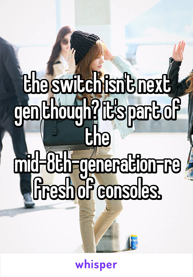 the switch isn't next gen though? it's part of the mid-8th-generation-refresh of consoles.