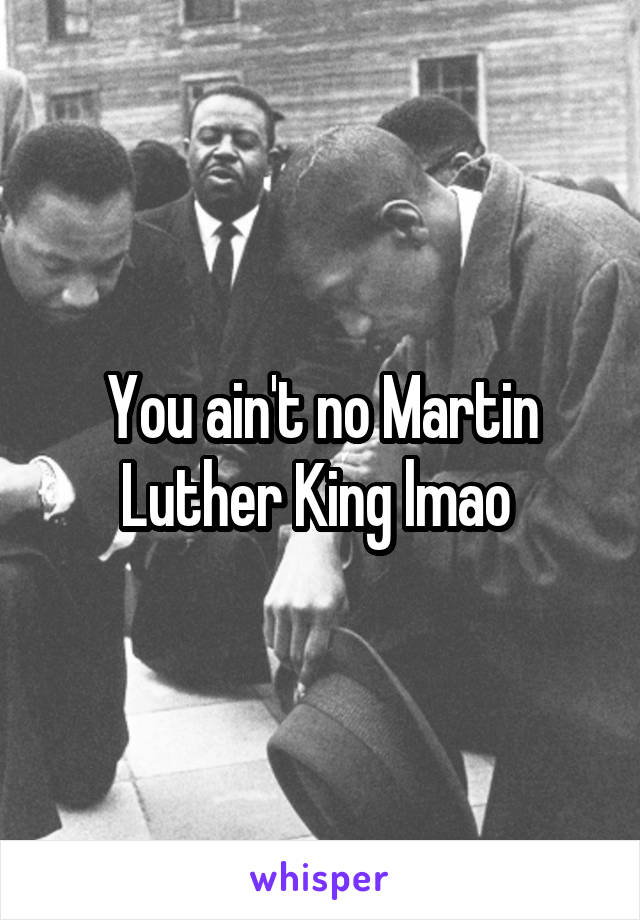 You ain't no Martin Luther King lmao 