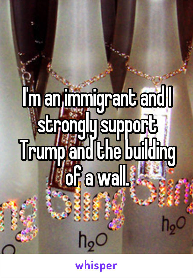 I'm an immigrant and I strongly support Trump and the building of a wall.