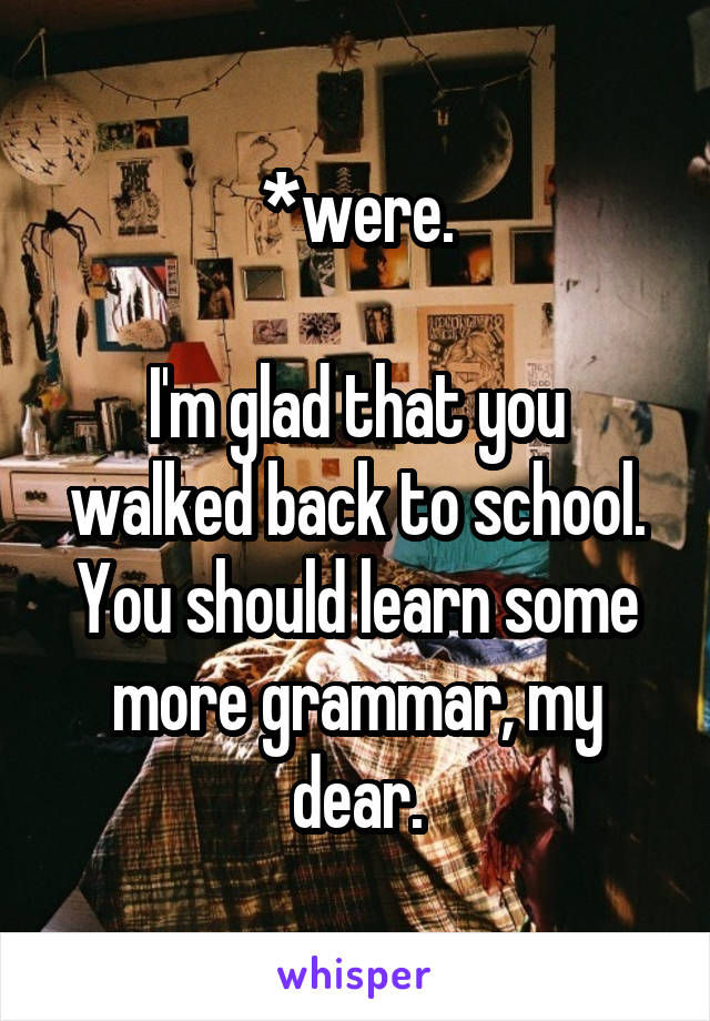 *were.

I'm glad that you walked back to school.
You should learn some more grammar, my dear.
