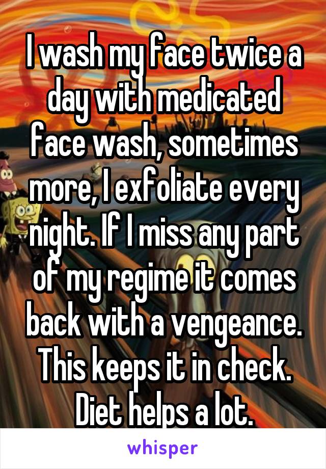 I wash my face twice a day with medicated face wash, sometimes more, I exfoliate every night. If I miss any part of my regime it comes back with a vengeance. This keeps it in check. Diet helps a lot.