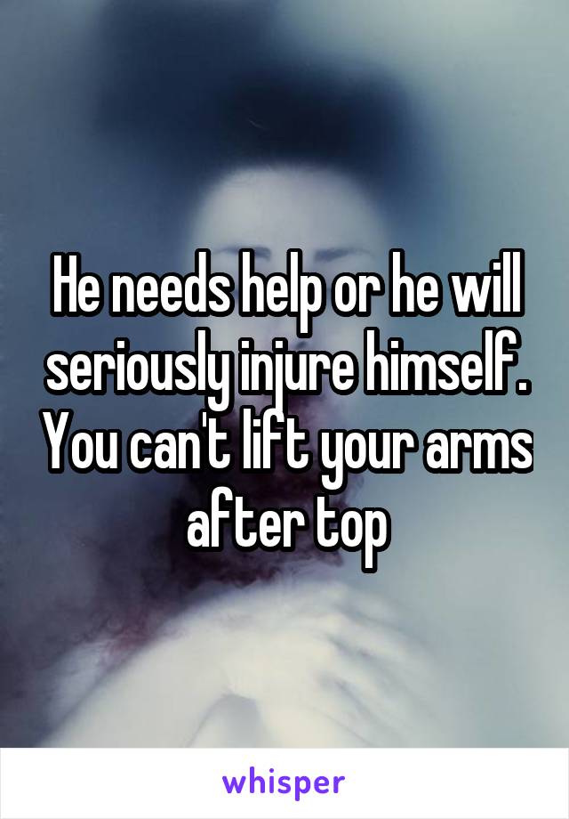 He needs help or he will seriously injure himself. You can't lift your arms after top