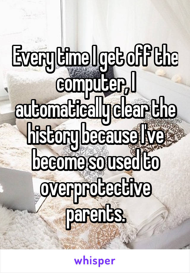 Every time I get off the computer, I automatically clear the history because I've become so used to overprotective parents.
