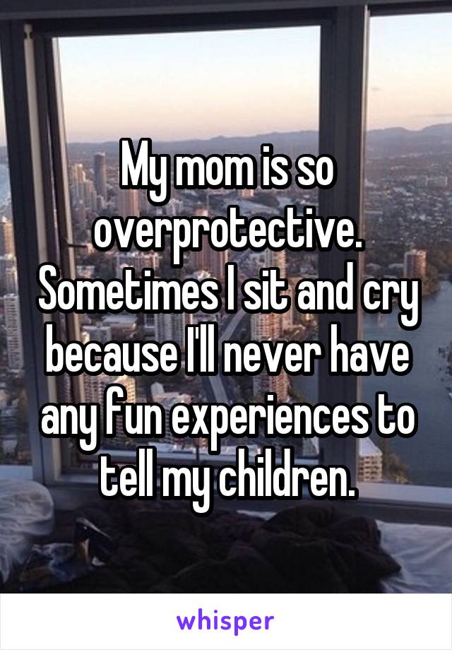 My mom is so overprotective. Sometimes I sit and cry because I'll never have any fun experiences to tell my children.
