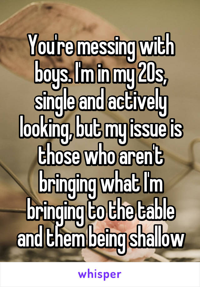 You're messing with boys. I'm in my 20s, single and actively looking, but my issue is those who aren't bringing what I'm bringing to the table and them being shallow
