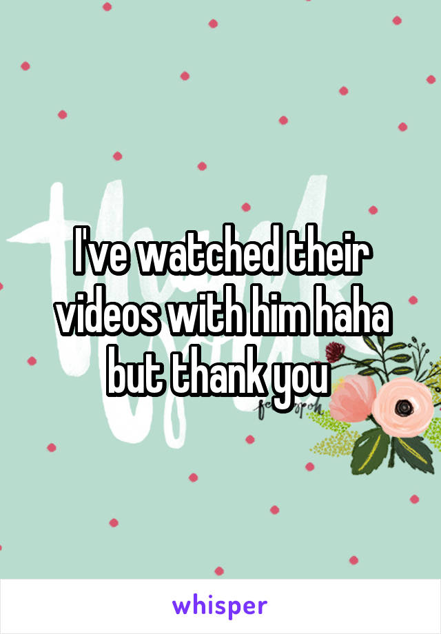 I've watched their videos with him haha but thank you 
