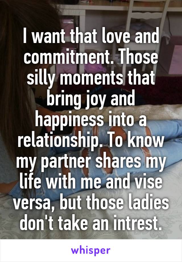 I want that love and commitment. Those silly moments that bring joy and happiness into a relationship. To know my partner shares my life with me and vise versa, but those ladies don't take an intrest.