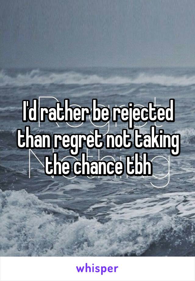 I'd rather be rejected than regret not taking the chance tbh