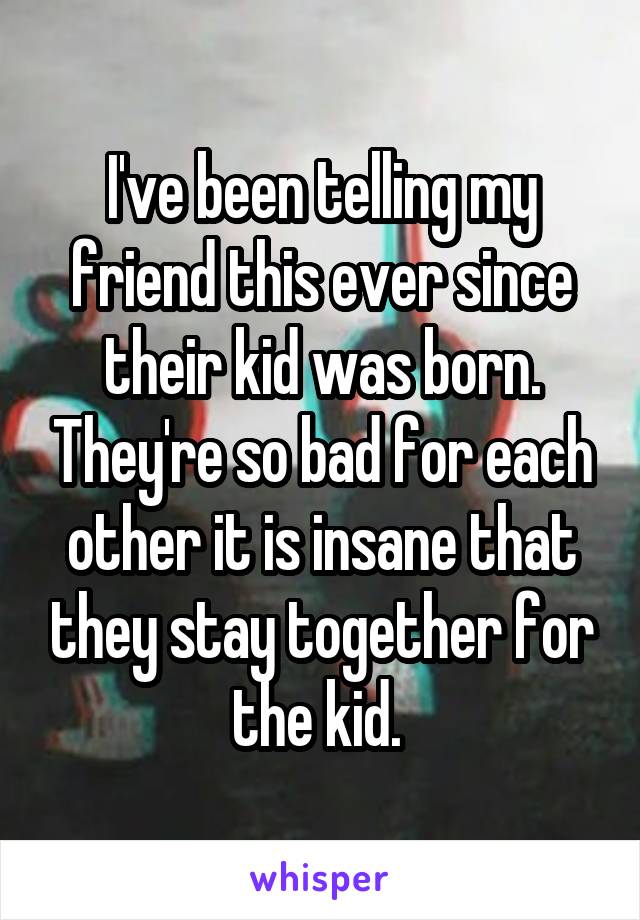 I've been telling my friend this ever since their kid was born. They're so bad for each other it is insane that they stay together for the kid. 