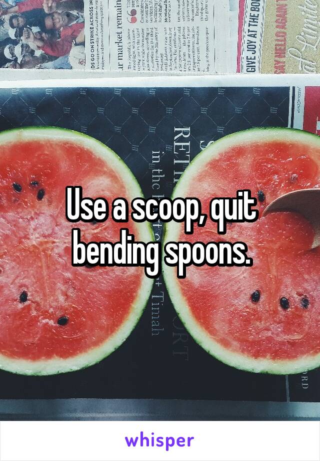 Use a scoop, quit bending spoons.