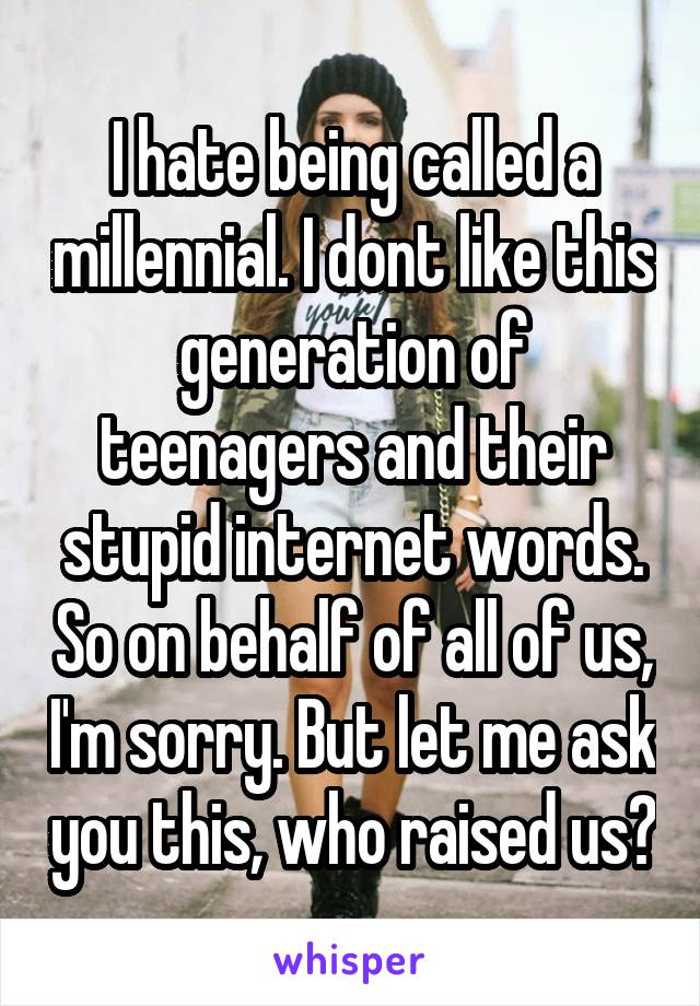 I hate being called a millennial. I dont like this generation of teenagers and their stupid internet words. So on behalf of all of us, I'm sorry. But let me ask you this, who raised us?