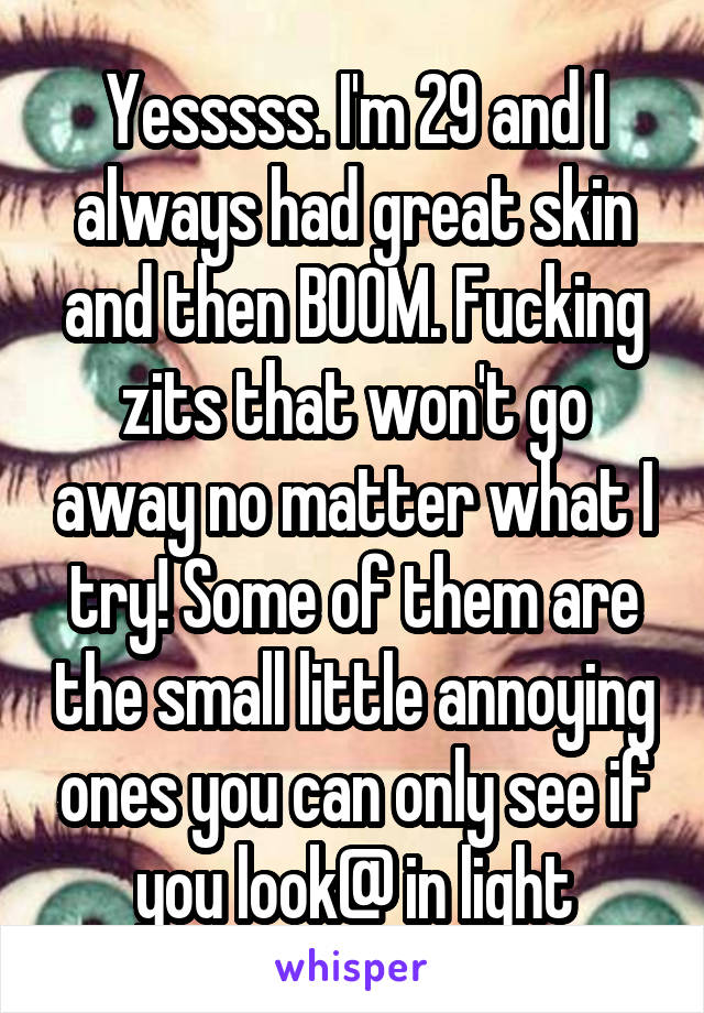 Yesssss. I'm 29 and I always had great skin and then BOOM. Fucking zits that won't go away no matter what I try! Some of them are the small little annoying ones you can only see if you look@ in light