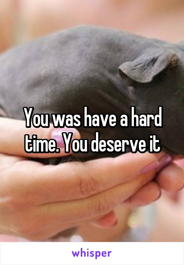 You was have a hard time. You deserve it