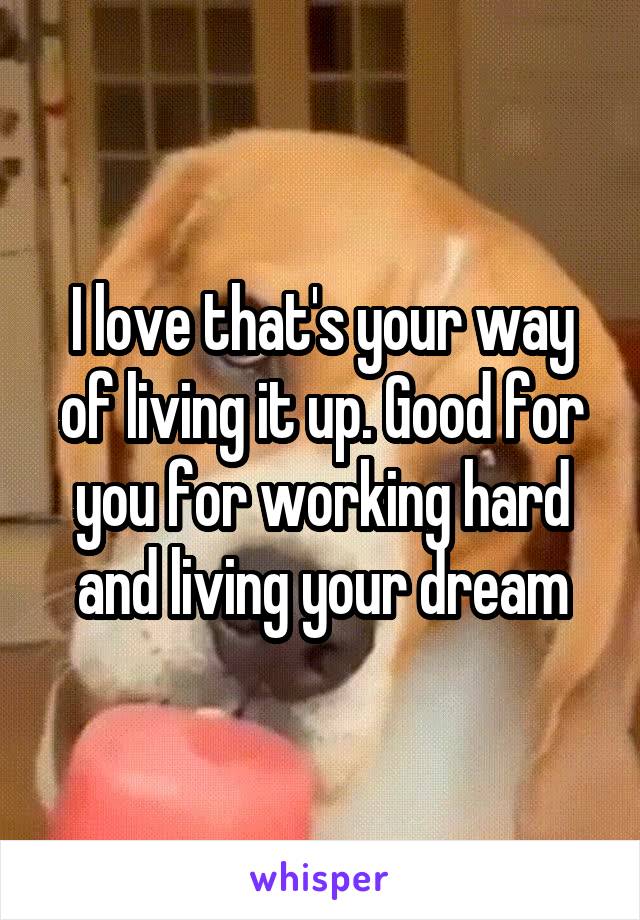 I love that's your way of living it up. Good for you for working hard and living your dream