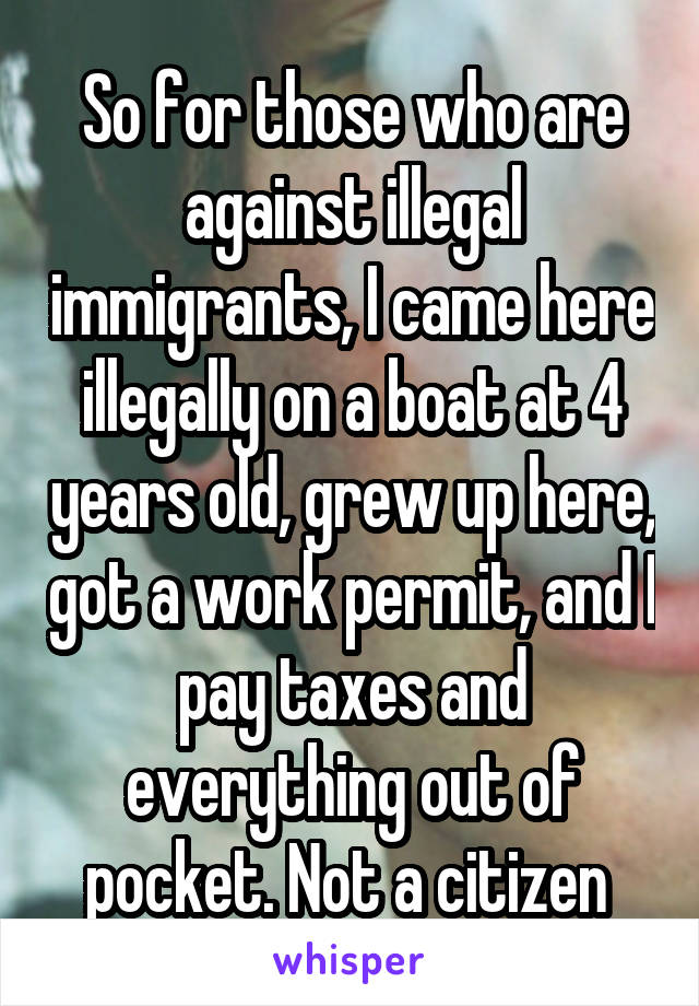 So for those who are against illegal immigrants, I came here illegally on a boat at 4 years old, grew up here, got a work permit, and I pay taxes and everything out of pocket. Not a citizen 
