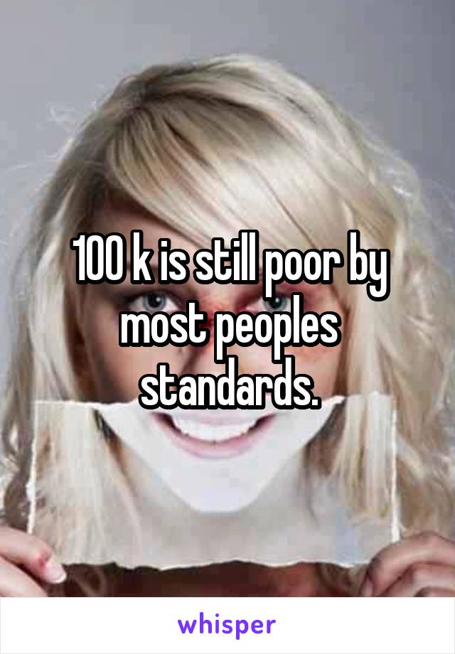 100 k is still poor by most peoples standards.