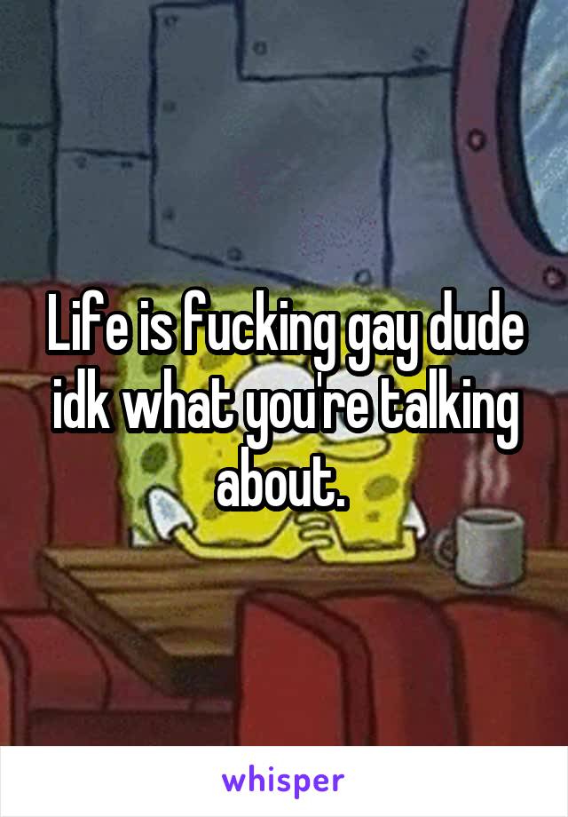 Life is fucking gay dude idk what you're talking about. 