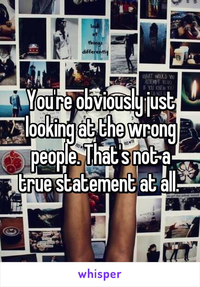 You're obviously just looking at the wrong people. That's not a true statement at all. 