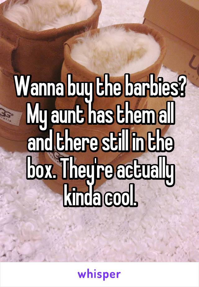 Wanna buy the barbies? My aunt has them all and there still in the box. They're actually kinda cool.