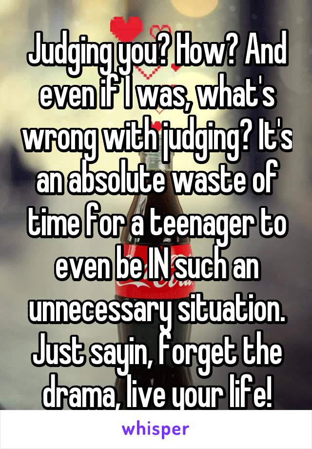 Judging you? How? And even if I was, what's wrong with judging? It's an absolute waste of time for a teenager to even be IN such an unnecessary situation. Just sayin, forget the drama, live your life!