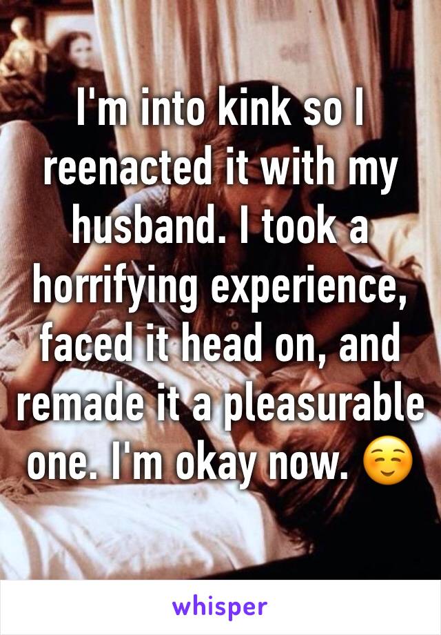 I'm into kink so I reenacted it with my husband. I took a horrifying experience, faced it head on, and remade it a pleasurable one. I'm okay now. ☺️ 