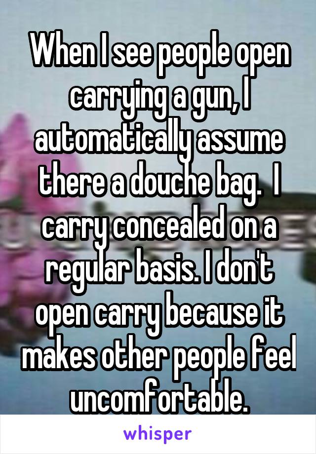 When I see people open carrying a gun, I automatically assume there a douche bag.  I carry concealed on a regular basis. I don't open carry because it makes other people feel uncomfortable.