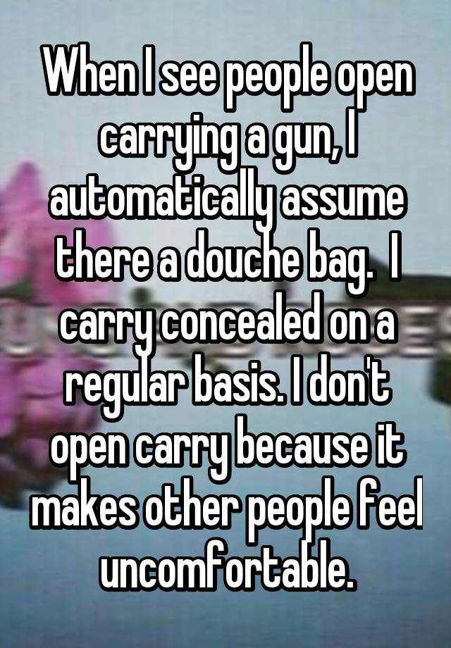 When I see people open carrying a gun, I automatically assume there a douche bag.  I carry concealed on a regular basis. I don't open carry because it makes other people feel uncomfortable.