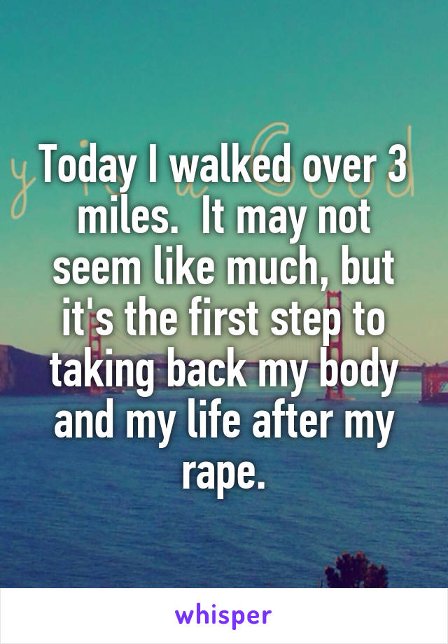 Today I walked over 3 miles.  It may not seem like much, but it's the first step to taking back my body and my life after my rape.