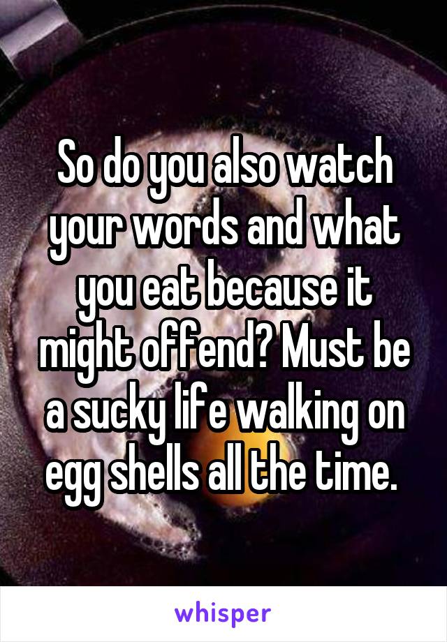 So do you also watch your words and what you eat because it might offend? Must be a sucky life walking on egg shells all the time. 