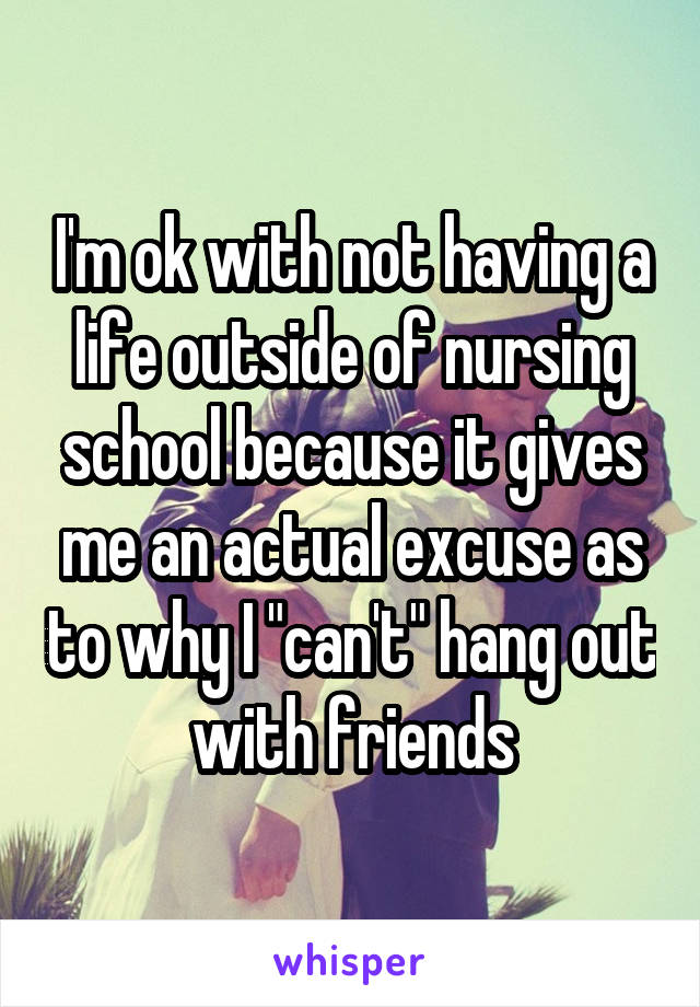I'm ok with not having a life outside of nursing school because it gives me an actual excuse as to why I "can't" hang out with friends