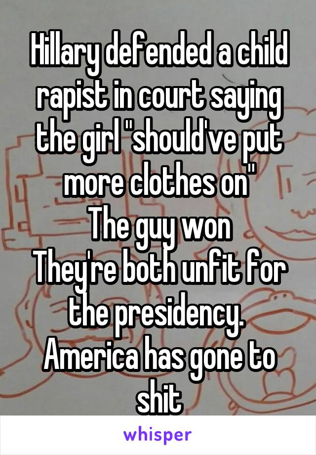 Hillary defended a child rapist in court saying the girl "should've put more clothes on"
The guy won
They're both unfit for the presidency. 
America has gone to shit