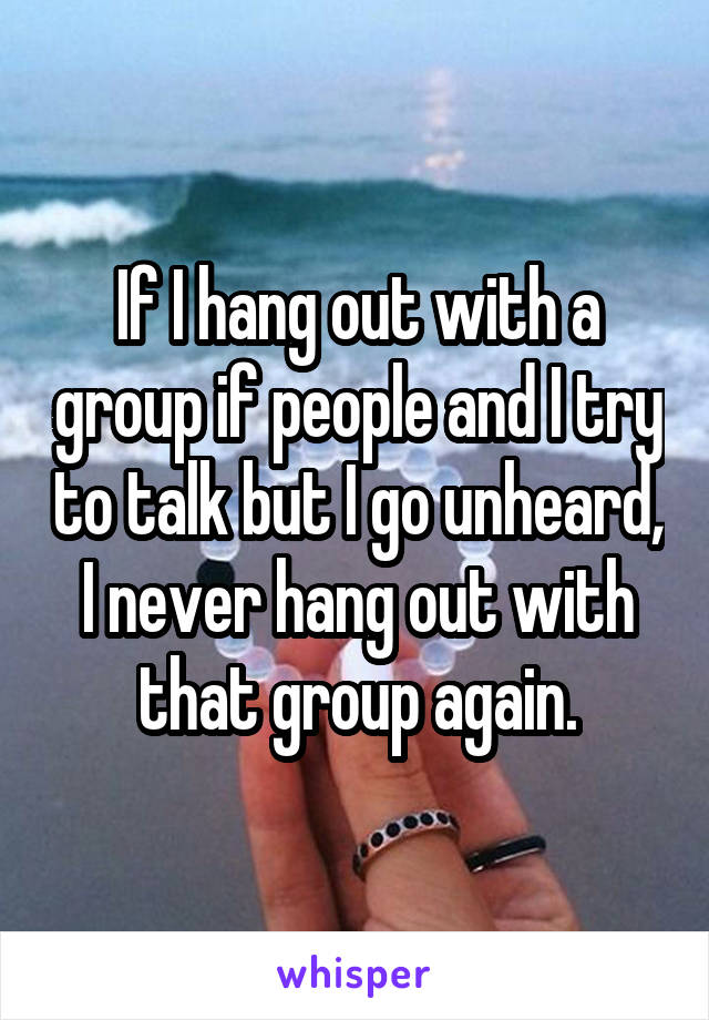 If I hang out with a group if people and I try to talk but I go unheard, I never hang out with that group again.