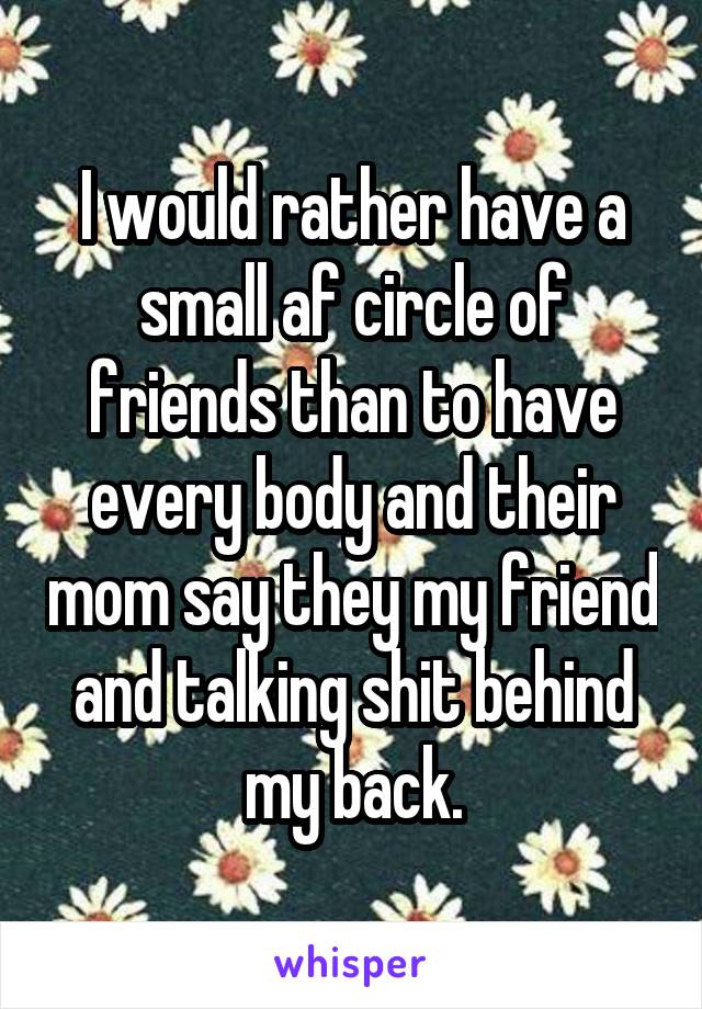 I would rather have a small af circle of friends than to have every body and their mom say they my friend and talking shit behind my back.