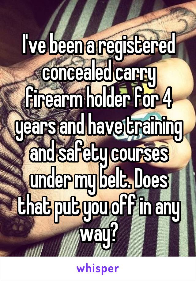 I've been a registered concealed carry firearm holder for 4 years and have training and safety courses under my belt. Does that put you off in any way?