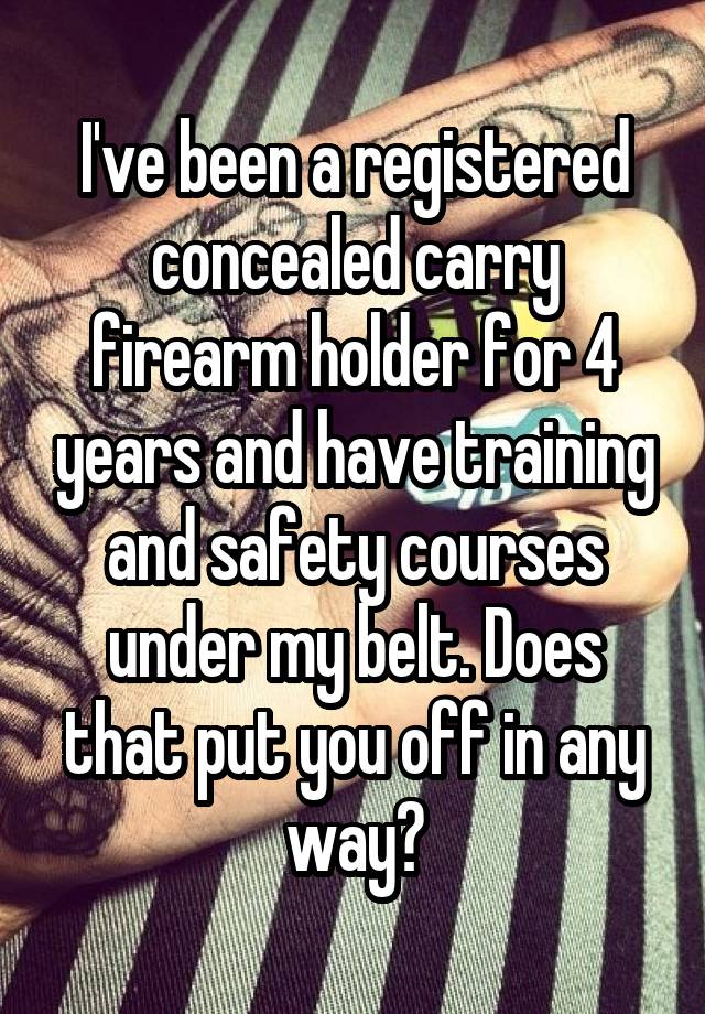 I've been a registered concealed carry firearm holder for 4 years and have training and safety courses under my belt. Does that put you off in any way?