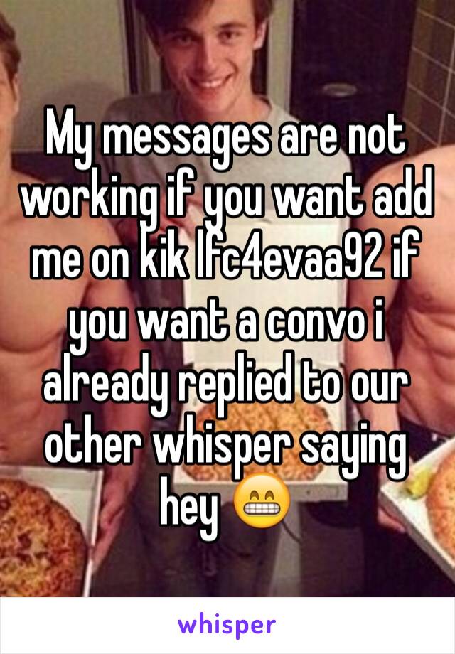 My messages are not working if you want add me on kik lfc4evaa92 if you want a convo i already replied to our other whisper saying hey 😁