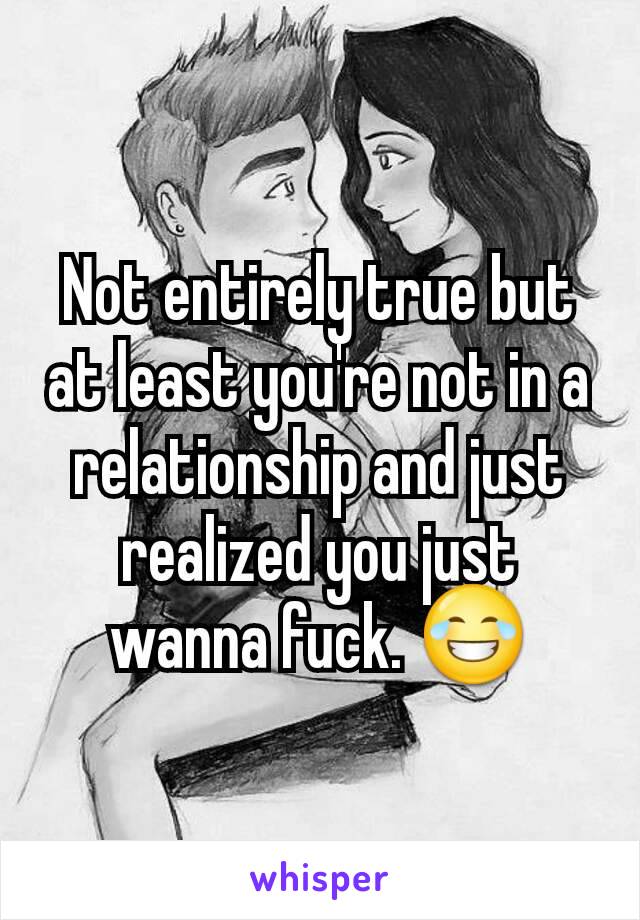 Not entirely true but at least you're not in a relationship and just realized you just wanna fuck. 😂