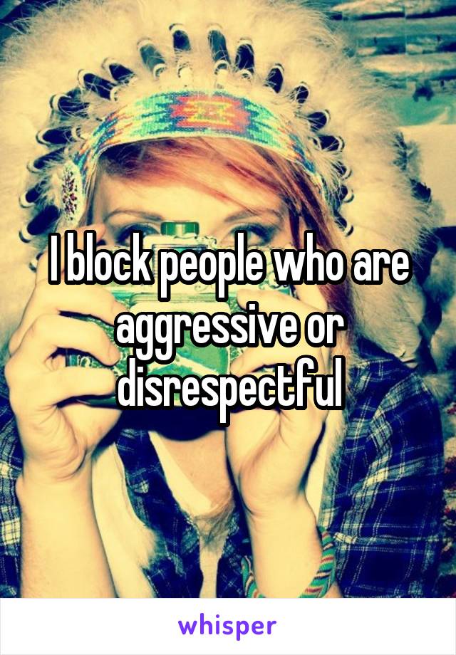 I block people who are aggressive or disrespectful