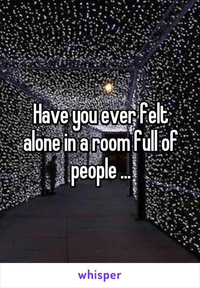 Have you ever felt alone in a room full of people ...