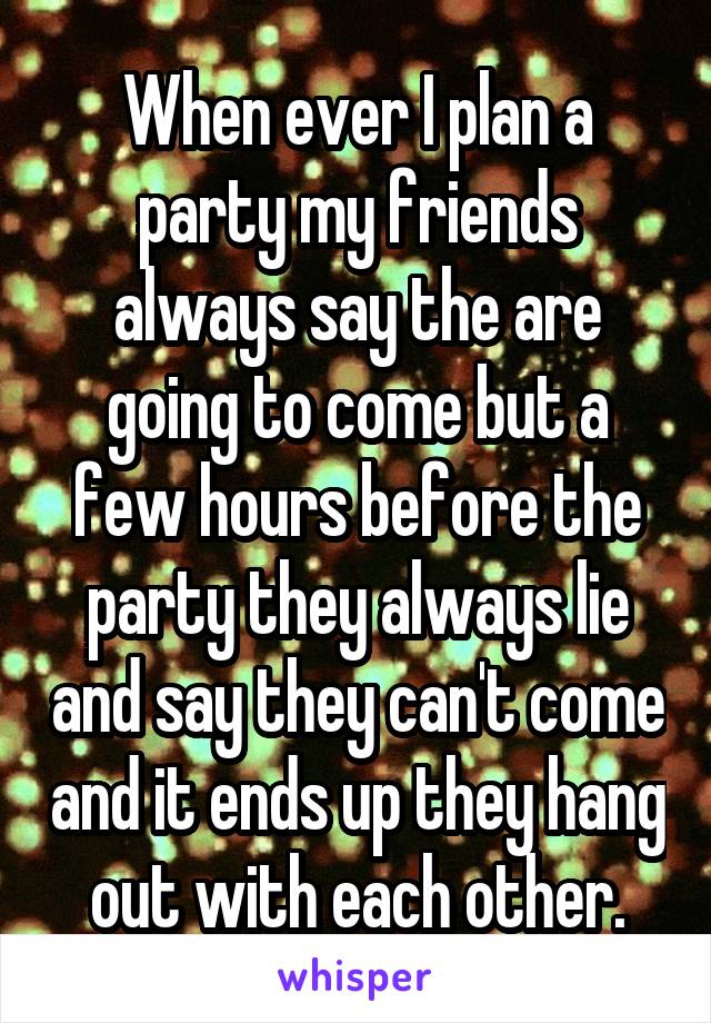 When ever I plan a party my friends always say the are going to come but a few hours before the party they always lie and say they can't come and it ends up they hang out with each other.