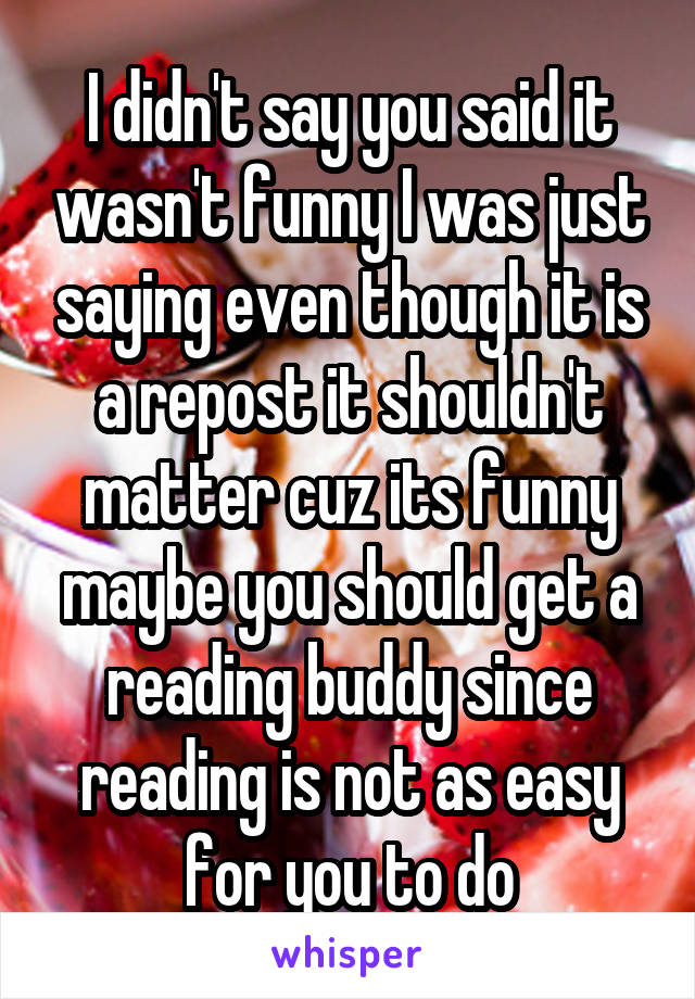 I didn't say you said it wasn't funny I was just saying even though it is a repost it shouldn't matter cuz its funny maybe you should get a reading buddy since reading is not as easy for you to do
