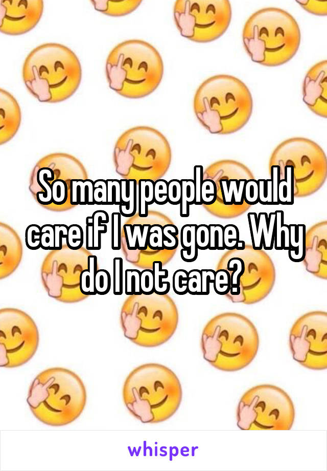 So many people would care if I was gone. Why do I not care? 