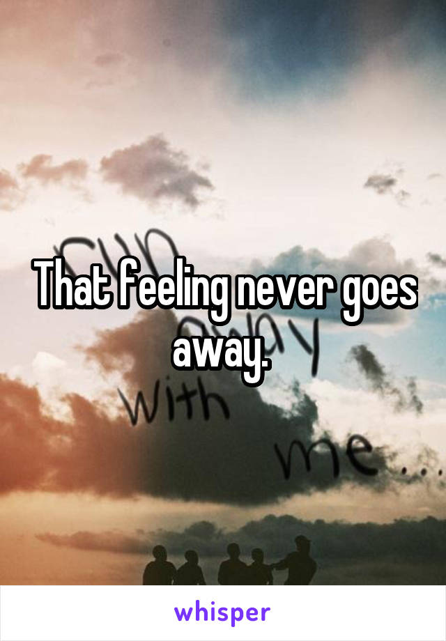 That feeling never goes away. 