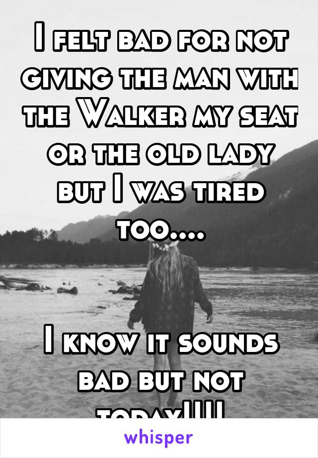 I felt bad for not giving the man with the Walker my seat or the old lady but I was tired too....


I know it sounds bad but not today!!!!