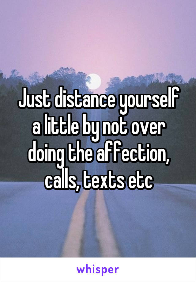 Just distance yourself a little by not over doing the affection, calls, texts etc