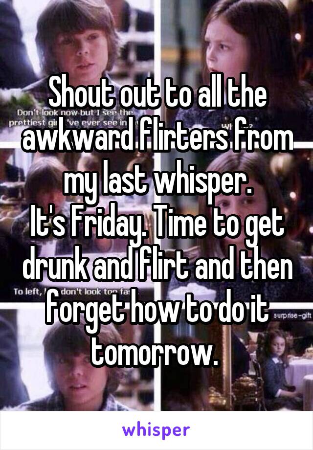 Shout out to all the awkward flirters from my last whisper.
It's Friday. Time to get drunk and flirt and then forget how to do it tomorrow. 