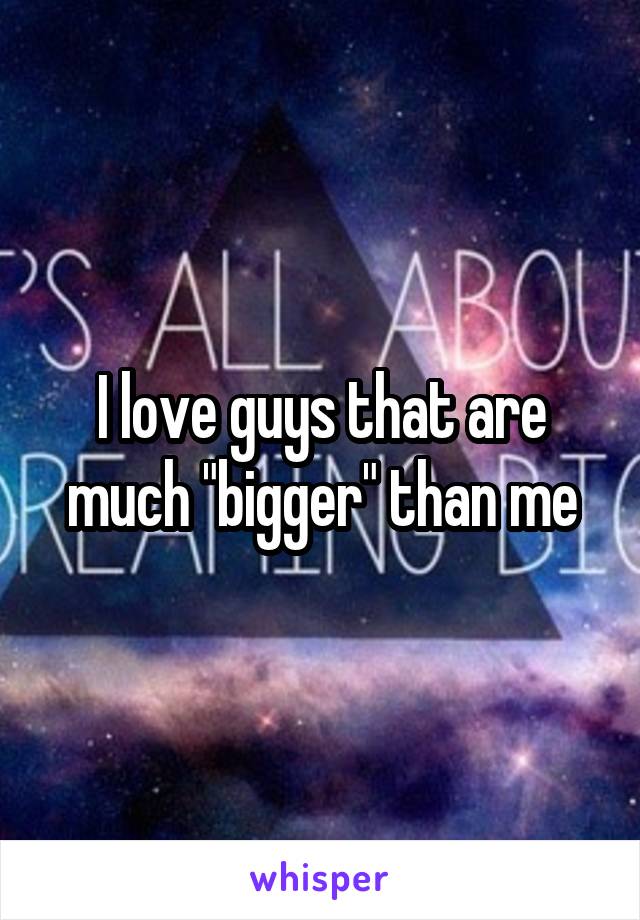 I love guys that are much "bigger" than me