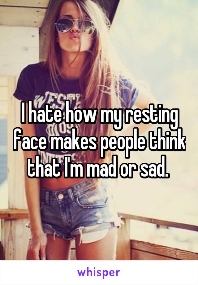 I hate how my resting face makes people think that I'm mad or sad. 