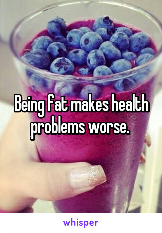 Being fat makes health problems worse. 