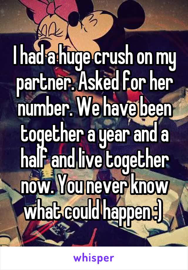 I had a huge crush on my partner. Asked for her number. We have been together a year and a half and live together now. You never know what could happen :) 